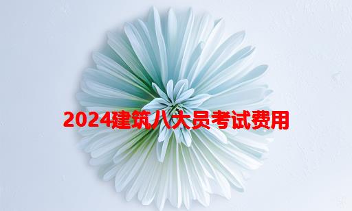 2024建筑八大员考试费用_2024年建筑八大员证